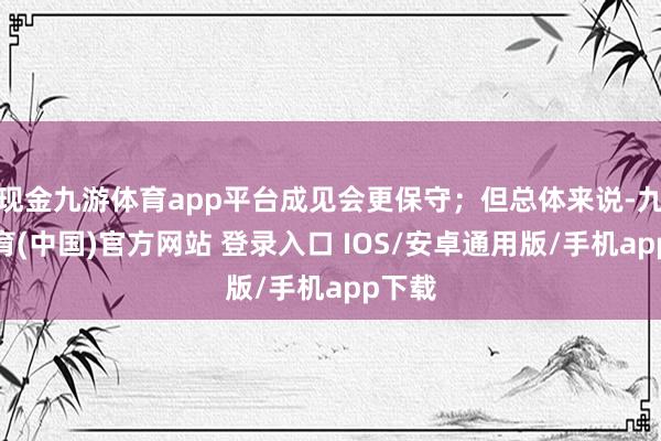 现金九游体育app平台成见会更保守；但总体来说-九游体育(中国)官方网站 登录入口 IOS/安卓通用版/手机app下载