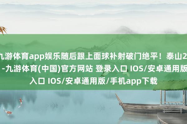 九游体育app娱乐随后跟上面球补射破门绝平！泰山2-2扳平比分！    -九游体育(中国)官方网站 登录入口 IOS/安卓通用版/手机app下载