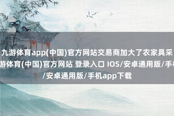 九游体育app(中国)官方网站交易商加大了农家具采购力度-九游体育(中国)官方网站 登录入口 IOS/安卓通用版/手机app下载