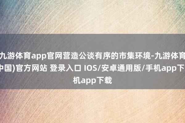 九游体育app官网营造公谈有序的市集环境-九游体育(中国)官方网站 登录入口 IOS/安卓通用版/手机app下载