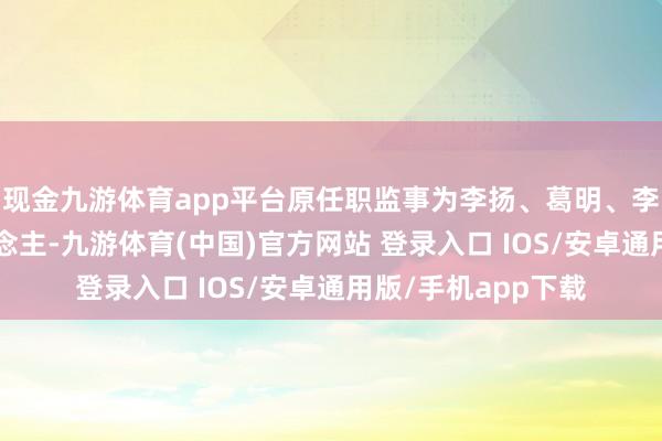 现金九游体育app平台原任职监事为李扬、葛明、李速、张菊香4东说念主-九游体育(中国)官方网站 登录入口 IOS/安卓通用版/手机app下载