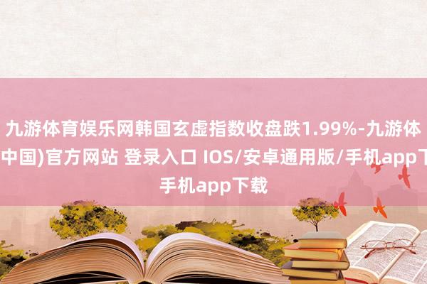 九游体育娱乐网韩国玄虚指数收盘跌1.99%-九游体育(中国)官方网站 登录入口 IOS/安卓通用版/手机app下载