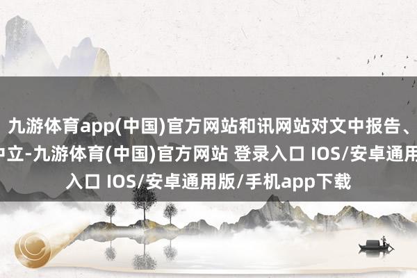 九游体育app(中国)官方网站和讯网站对文中报告、不雅点判断保抓中立-九游体育(中国)官方网站 登录入口 IOS/安卓通用版/手机app下载