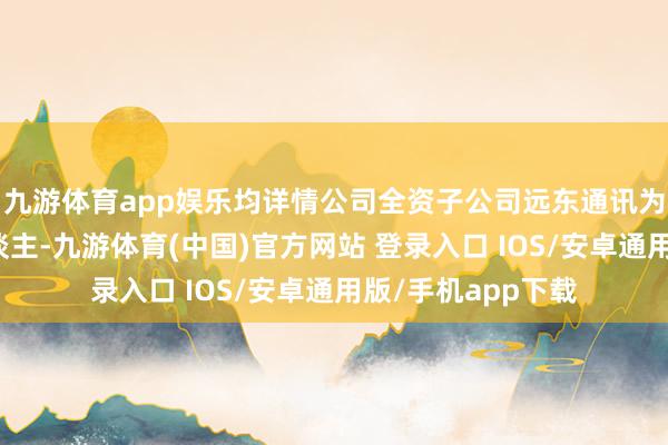 九游体育app娱乐均详情公司全资子公司远东通讯为第一中标候选东谈主-九游体育(中国)官方网站 登录入口 IOS/安卓通用版/手机app下载