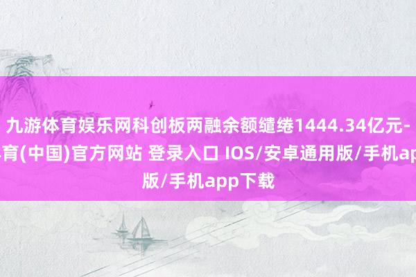 九游体育娱乐网科创板两融余额缱绻1444.34亿元-九游体育(中国)官方网站 登录入口 IOS/安卓通用版/手机app下载