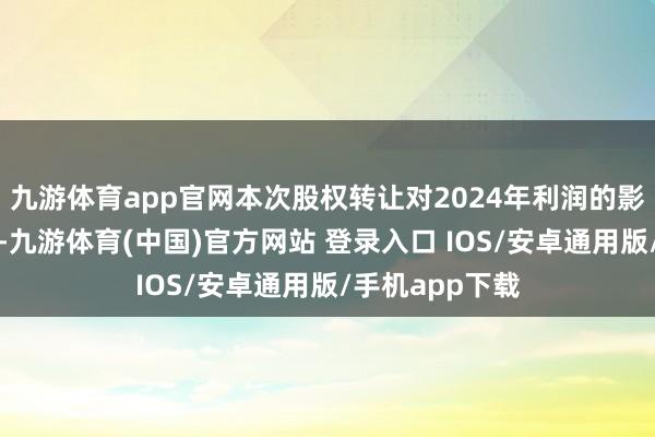 九游体育app官网本次股权转让对2024年利润的影响尚在测算中-九游体育(中国)官方网站 登录入口 IOS/安卓通用版/手机app下载