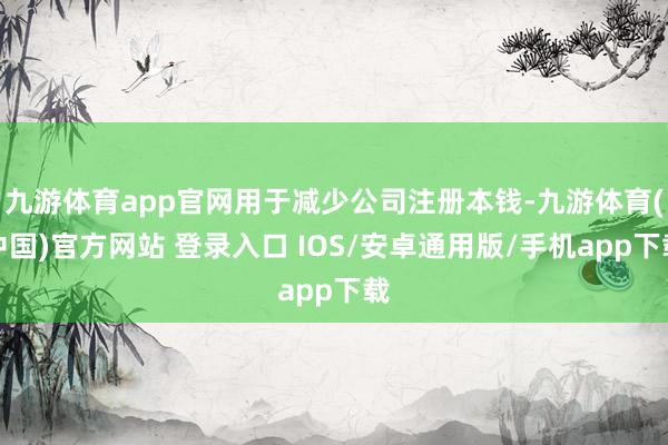 九游体育app官网用于减少公司注册本钱-九游体育(中国)官方网站 登录入口 IOS/安卓通用版/手机app下载