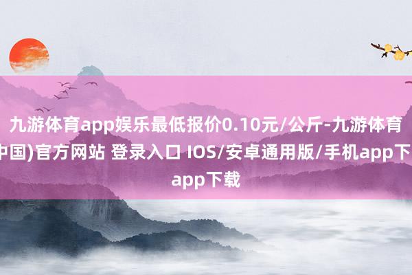 九游体育app娱乐最低报价0.10元/公斤-九游体育(中国)官方网站 登录入口 IOS/安卓通用版/手机app下载