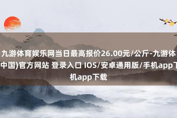 九游体育娱乐网当日最高报价26.00元/公斤-九游体育(中国)官方网站 登录入口 IOS/安卓通用版/手机app下载
