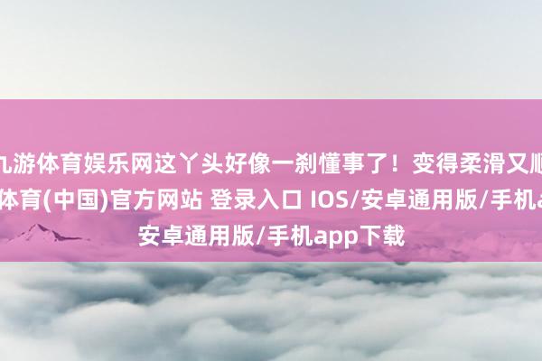 九游体育娱乐网这丫头好像一刹懂事了！变得柔滑又顺滑-九游体育(中国)官方网站 登录入口 IOS/安卓通用版/手机app下载